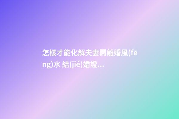 怎樣才能化解夫妻鬧離婚風(fēng)水 結(jié)婚證家庭喜慶祥和